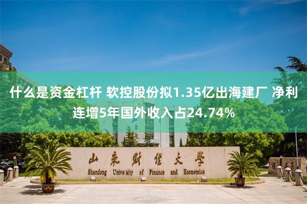 什么是资金杠杆 软控股份拟1.35亿出海建厂 净利连增5年国外收入占24.74%