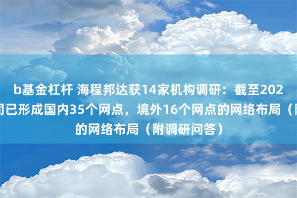 b基金杠杆 海程邦达获14家机构调研：截至2023年末，公司已形成国内35个网点，境外16个网点的网络布局（附调研问答）