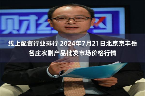 线上配资行业排行 2024年7月21日北京京丰岳各庄农副产品批发市场价格行情