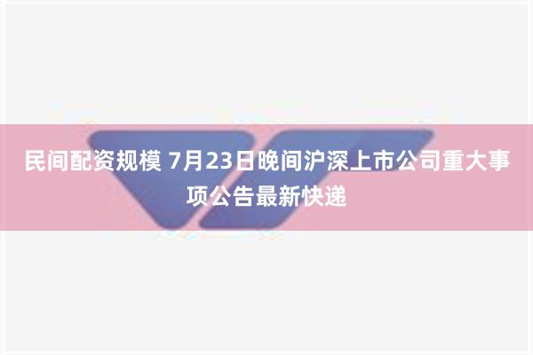 民间配资规模 7月23日晚间沪深上市公司重大事项公告最新快递