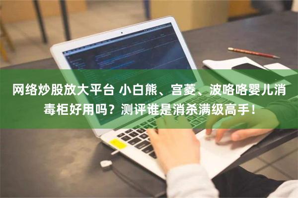 网络炒股放大平台 小白熊、宫菱、波咯咯婴儿消毒柜好用吗？测评谁是消杀满级高手！