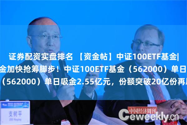 证券配资实盘排名 【资金帖】中证100ETF基金|中报披露进入尾声，资金加快抢筹脚步！中证100ETF基金（562000）单日吸金2.55亿元，份额突破20亿份再刷新高