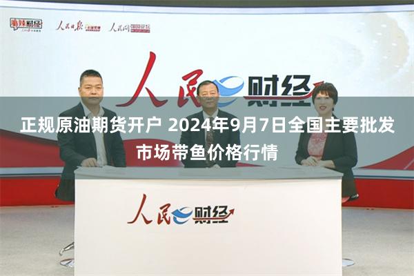 正规原油期货开户 2024年9月7日全国主要批发市场带鱼价格行情