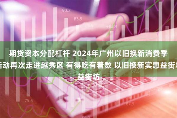 期货资本分配杠杆 2024年广州以旧换新消费季活动再次走进越秀区 有得吃有着数 以旧换新实惠益街坊