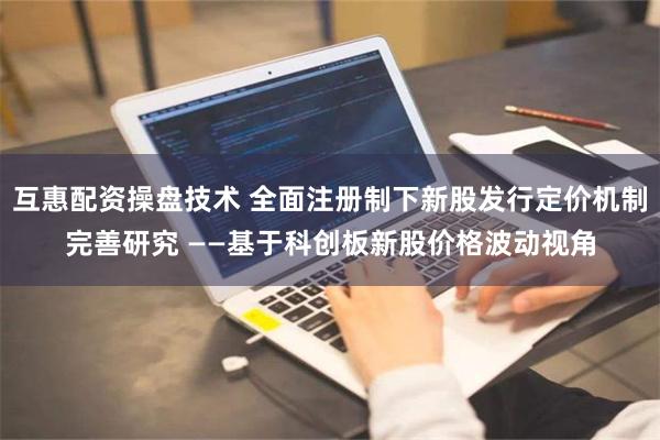 互惠配资操盘技术 全面注册制下新股发行定价机制完善研究 ——基于科创板新股价格波动视角