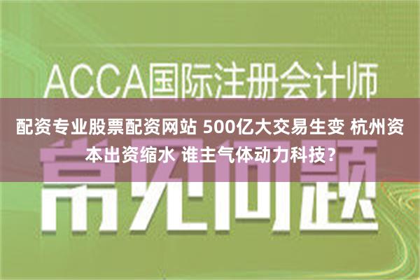 配资专业股票配资网站 500亿大交易生变 杭州资本出资缩水 谁主气体动力科技？