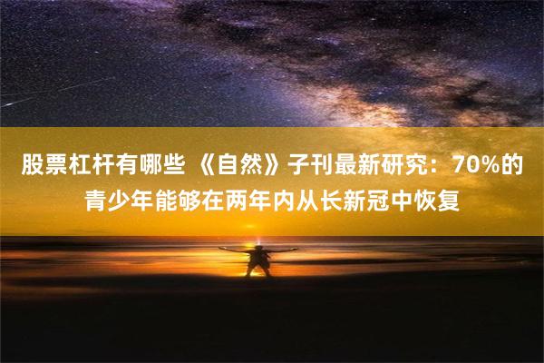 股票杠杆有哪些 《自然》子刊最新研究：70%的青少年能够在两年内从长新冠中恢复