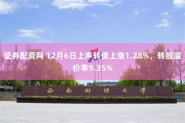 证券配资网 12月6日上声转债上涨1.28%，转股溢价率9.35%