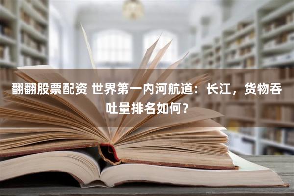 翻翻股票配资 世界第一内河航道：长江，货物吞吐量排名如何？