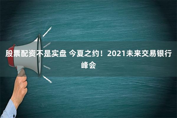 股票配资不是实盘 今夏之约！2021未来交易银行峰会