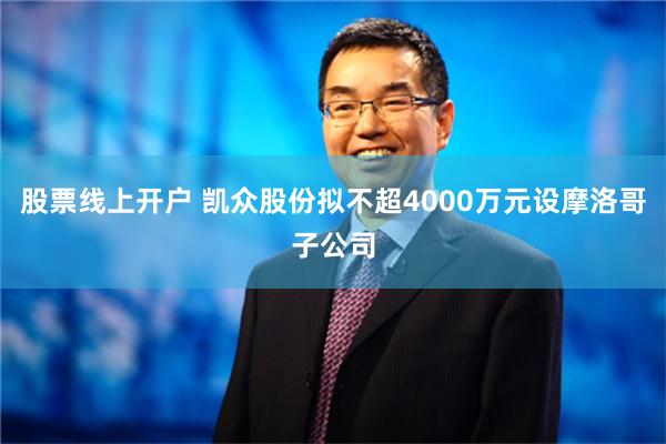 股票线上开户 凯众股份拟不超4000万元设摩洛哥子公司